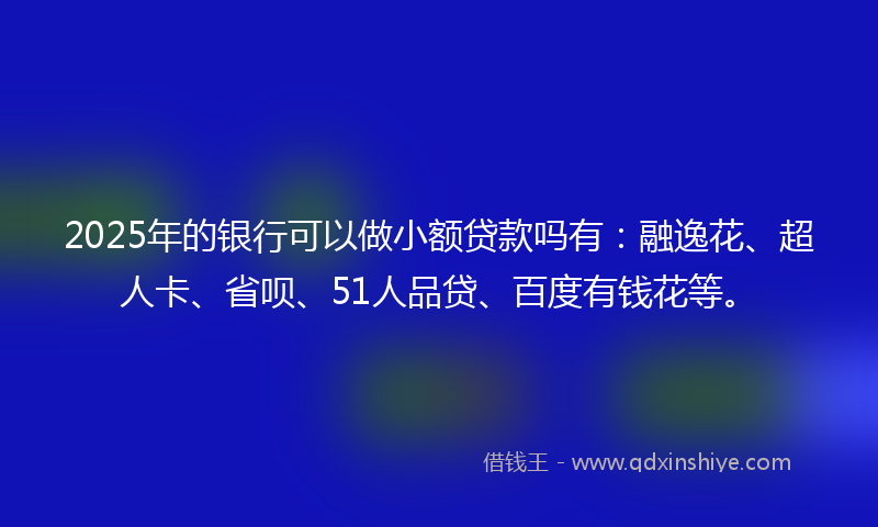 2025年的银行可以做小额贷款吗有：融逸花、超人卡、省呗、51人品贷、百度有钱花等。