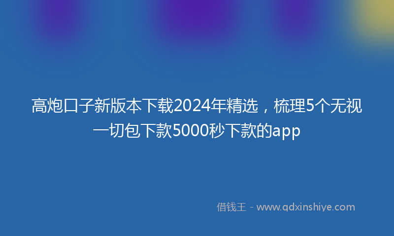 高炮口子新版本下载2024年精选，梳理5个无视一切包下款5000秒下款的app