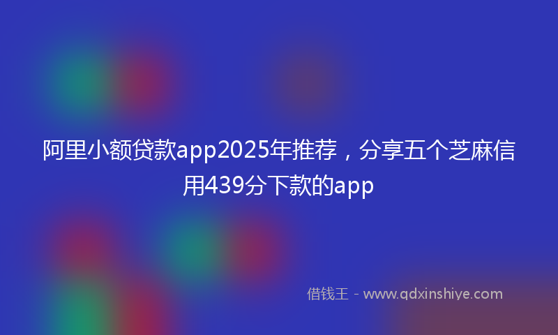 阿里小额贷款app2025年推荐，分享五个芝麻信用439分下款的app