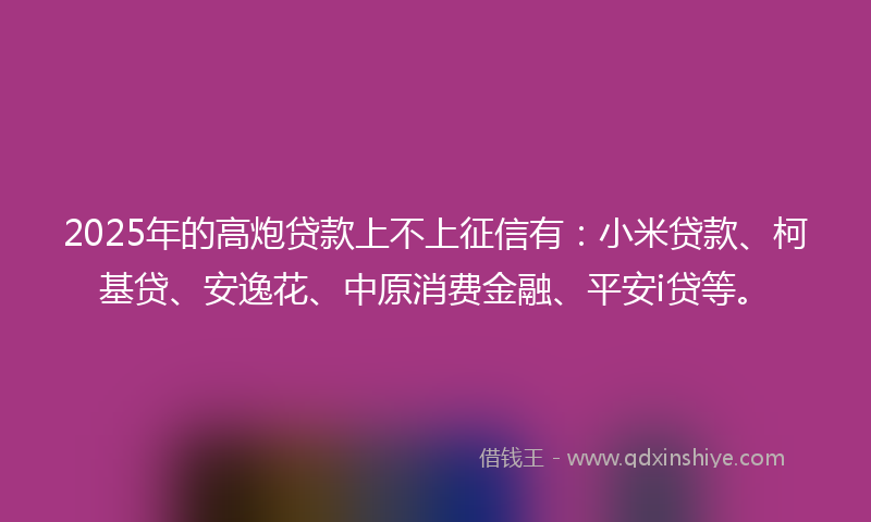 2025年的高炮贷款上不上征信有：小米贷款、柯基贷、安逸花、中原消费金融、平安i贷等。
