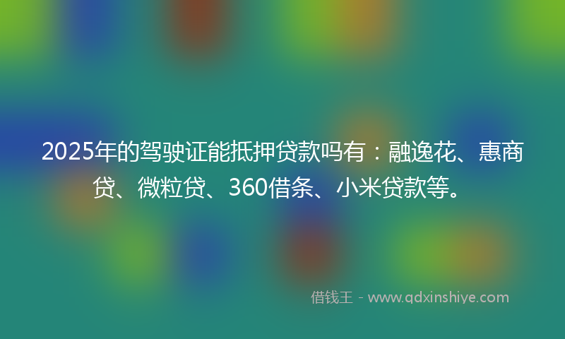 2025年的驾驶证能抵押贷款吗有：融逸花、惠商贷、微粒贷、360借条、小米贷款等。