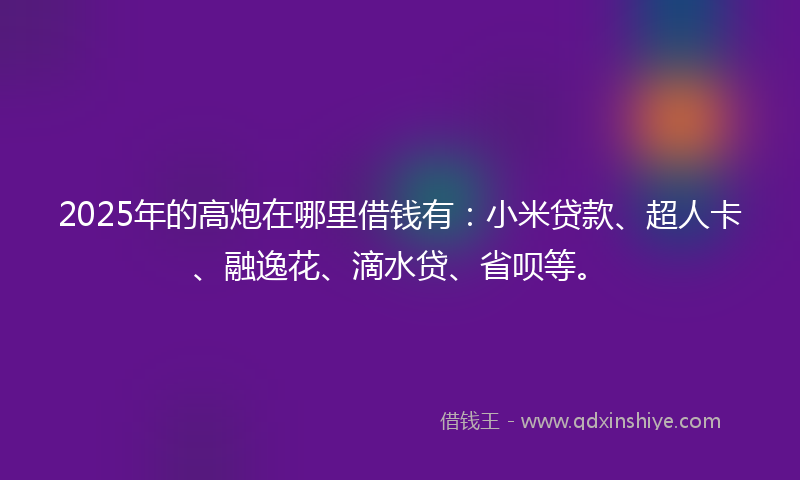 2025年的高炮在哪里借钱有：小米贷款、超人卡、融逸花、滴水贷、省呗等。