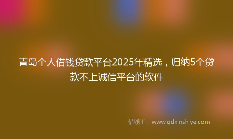青岛个人借钱贷款平台2025年精选，归纳5个贷款不上诚信平台的软件