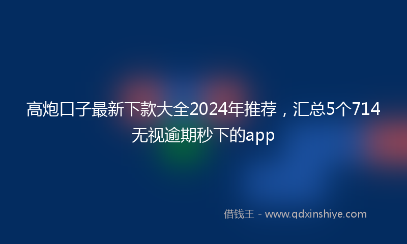 高炮口子最新下款大全2024年推荐，汇总5个714无视逾期秒下的app