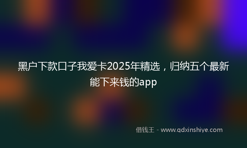黑户下款口子我爱卡2025年精选，归纳五个最新能下来钱的app