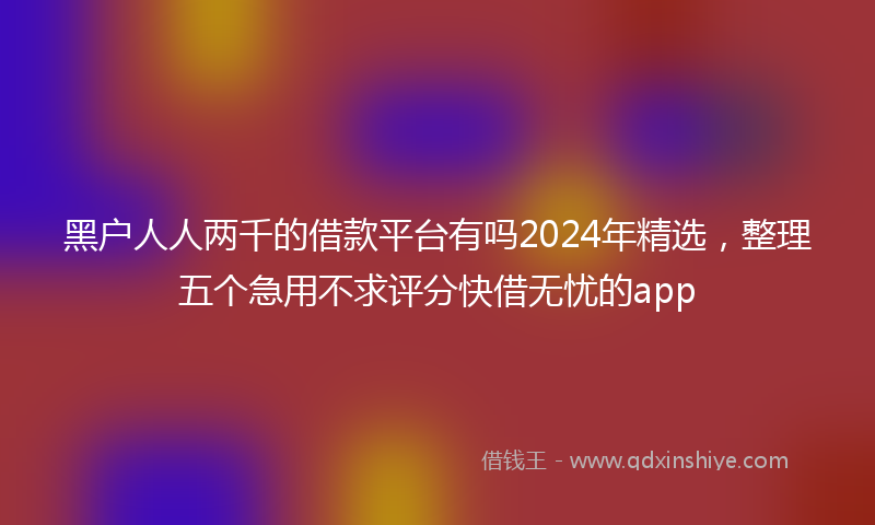 黑户人人两千的借款平台有吗2024年精选，整理五个急用不求评分快借无忧的app