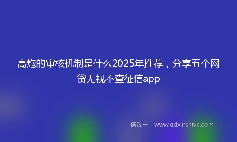 高炮的审核机制是什么2025年推荐，分享五个网贷无视不查征信app