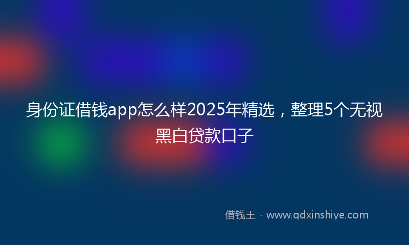 身份证借钱app怎么样2025年精选，整理5个无视黑白贷款口子