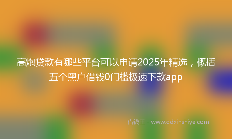 高炮贷款有哪些平台可以申请2025年精选，概括五个黑户借钱0门槛极速下款app