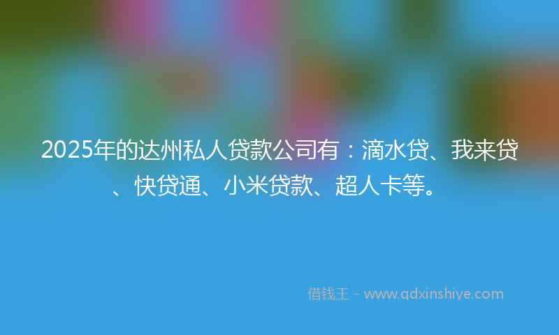 2025年的达州私人贷款公司有：滴水贷、我来贷、快贷通、小米贷款、超人卡等。