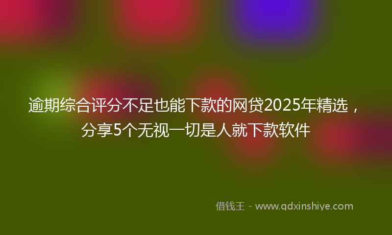 逾期综合评分不足也能下款的网贷2025年精选，分享5个无视一切是人就下款软件