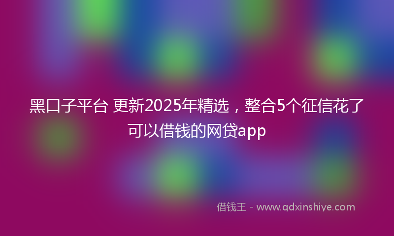 黑口子平台 更新2025年精选，整合5个征信花了可以借钱的网贷app