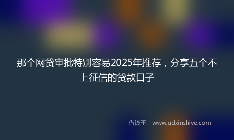那个网贷审批特别容易2025年推荐，分享五个不上征信的贷款口子