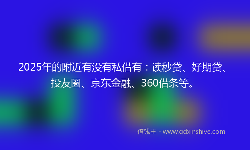 2025年的附近有没有私借有：读秒贷、好期贷、投友圈、京东金融、360借条等。