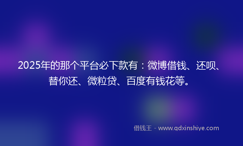 2025年的那个平台必下款有：微博借钱、还呗、替你还、微粒贷、百度有钱花等。