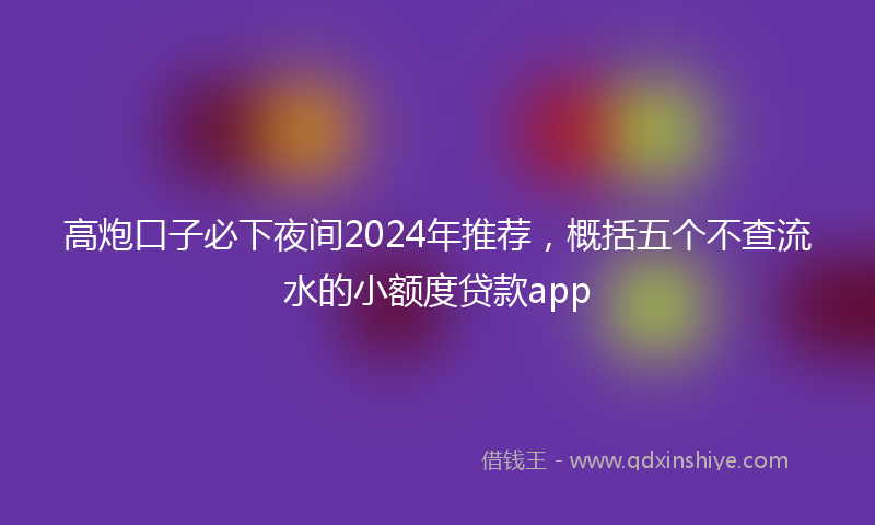 高炮口子必下夜间2024年推荐，概括五个不查流水的小额度贷款app