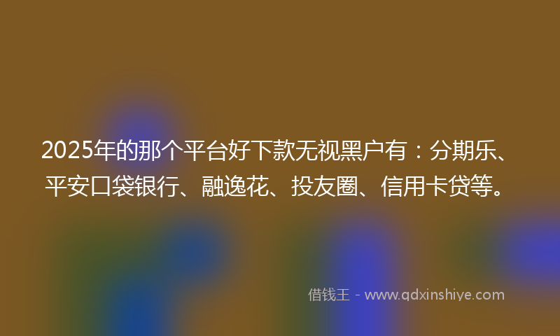 2025年的那个平台好下款无视黑户有：分期乐、平安口袋银行、融逸花、投友圈、信用卡贷等。