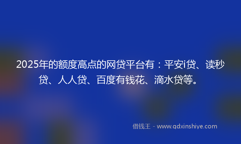2025年的额度高点的网贷平台有：平安i贷、读秒贷、人人贷、百度有钱花、滴水贷等。