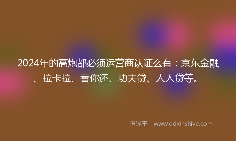 2024年的高炮都必须运营商认证么有：京东金融、拉卡拉、替你还、功夫贷、人人贷等。