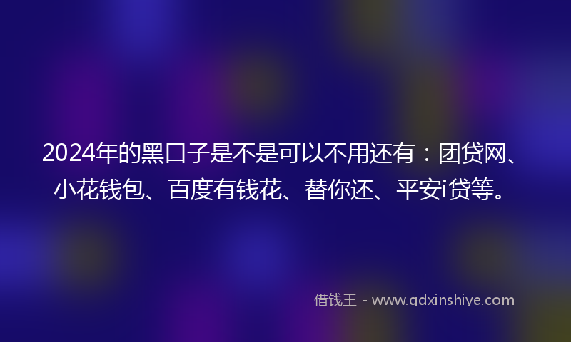2024年的黑口子是不是可以不用还有：团贷网、小花钱包、百度有钱花、替你还、平安i贷等。