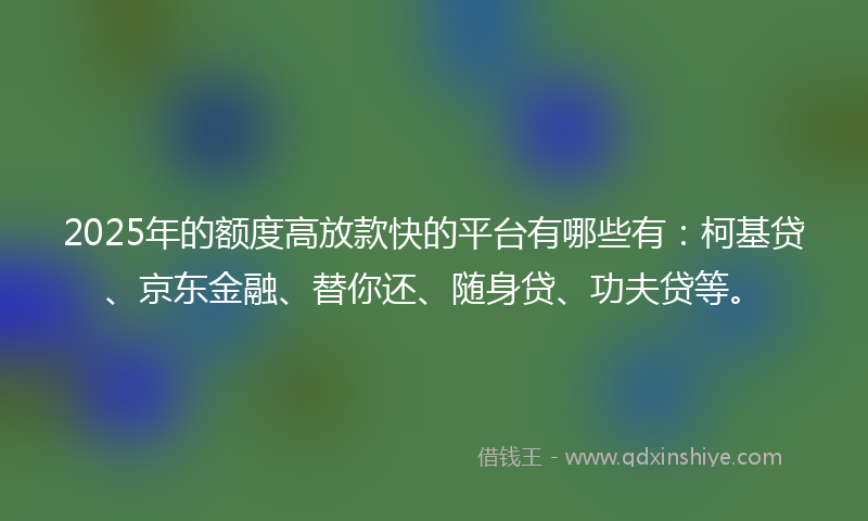 2025年的额度高放款快的平台有哪些有：柯基贷、京东金融、替你还、随身贷、功夫贷等。