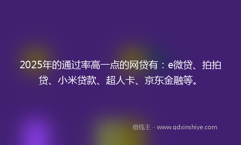 2025年的通过率高一点的网贷有：e微贷、拍拍贷、小米贷款、超人卡、京东金融等。