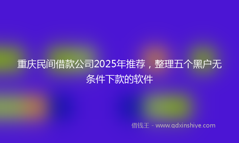 重庆民间借款公司2025年推荐，整理五个黑户无条件下款的软件