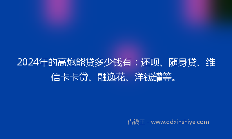 2024年的高炮能贷多少钱有：还呗、随身贷、维信卡卡贷、融逸花、洋钱罐等。