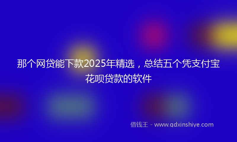 那个网贷能下款2025年精选，总结五个凭支付宝花呗贷款的软件