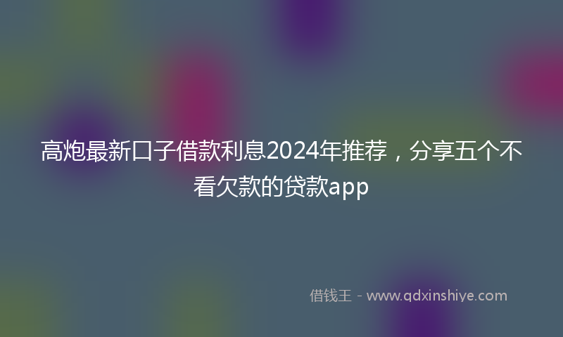 高炮最新口子借款利息2024年推荐，分享五个不看欠款的贷款app