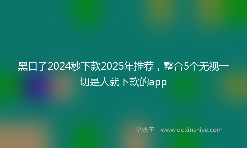 黑口子2024秒下款2025年推荐，整合5个无视一切是人就下款的app