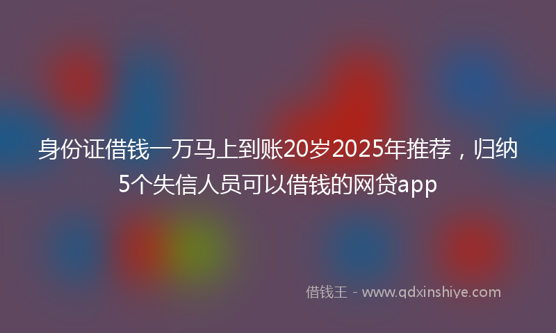 身份证借钱一万马上到账20岁2025年推荐，归纳5个失信人员可以借钱的网贷app