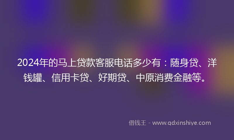 2024年的马上贷款客服电话多少有：随身贷、洋钱罐、信用卡贷、好期贷、中原消费金融等。
