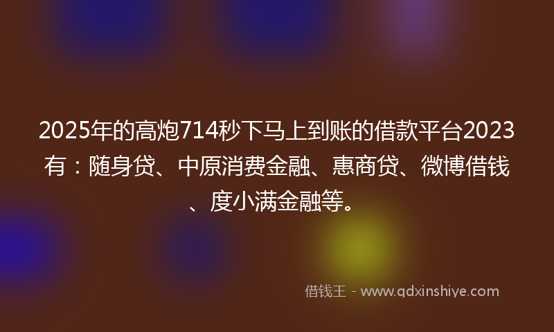 2025年的高炮714秒下马上到账的借款平台2023有：随身贷、中原消费金融、惠商贷、微博借钱、度小满金融等。