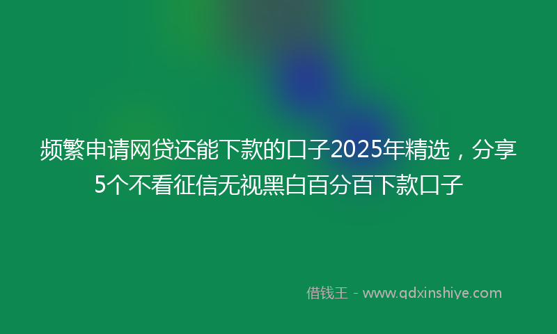 频繁申请网贷还能下款的口子2025年精选，分享5个不看征信无视黑白百分百下款口子