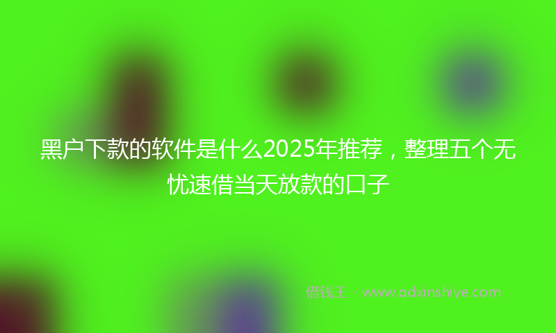 黑户下款的软件是什么2025年推荐，整理五个无忧速借当天放款的口子