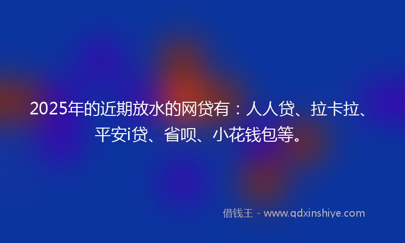 2025年的近期放水的网贷有：人人贷、拉卡拉、平安i贷、省呗、小花钱包等。