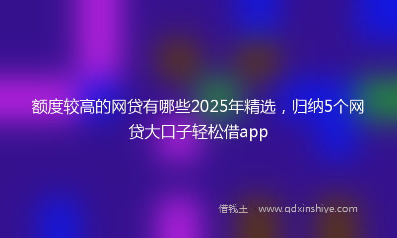 额度较高的网贷有哪些2025年精选，归纳5个网贷大口子轻松借app