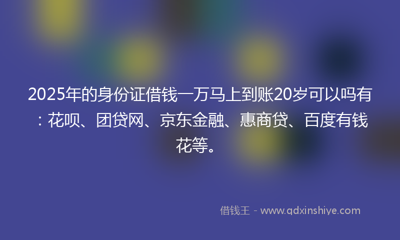 2025年的身份证借钱一万马上到账20岁可以吗有：花呗、团贷网、京东金融、惠商贷、百度有钱花等。