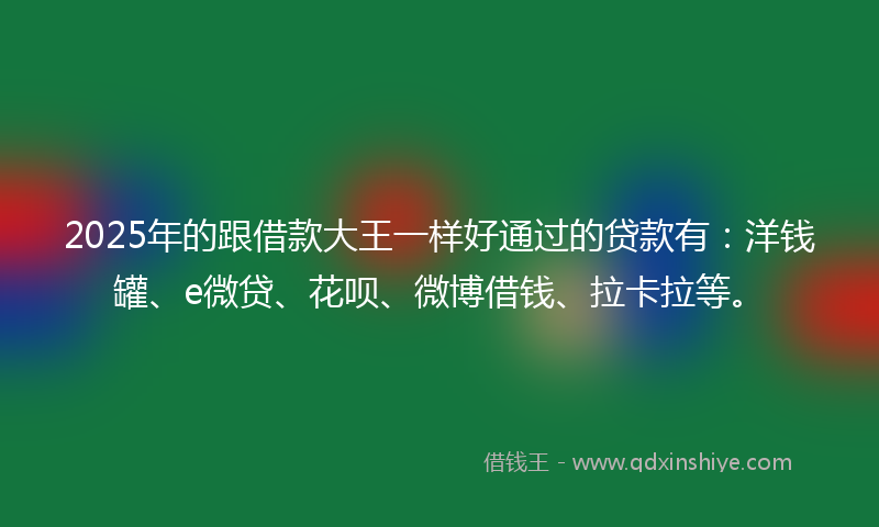 2025年的跟借款大王一样好通过的贷款有：洋钱罐、e微贷、花呗、微博借钱、拉卡拉等。