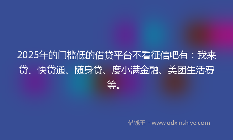 2025年的门槛低的借贷平台不看征信吧有：我来贷、快贷通、随身贷、度小满金融、美团生活费等。