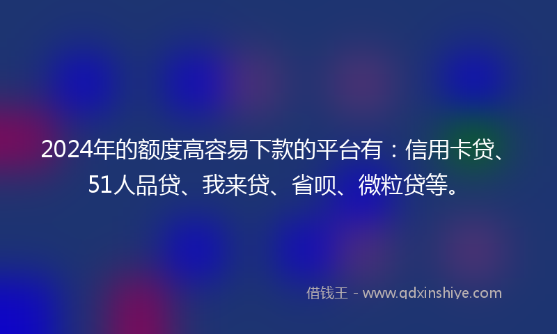 2024年的额度高容易下款的平台有：信用卡贷、51人品贷、我来贷、省呗、微粒贷等。