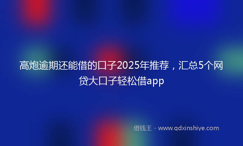 高炮逾期还能借的口子2025年推荐，汇总5个网贷大口子轻松借app