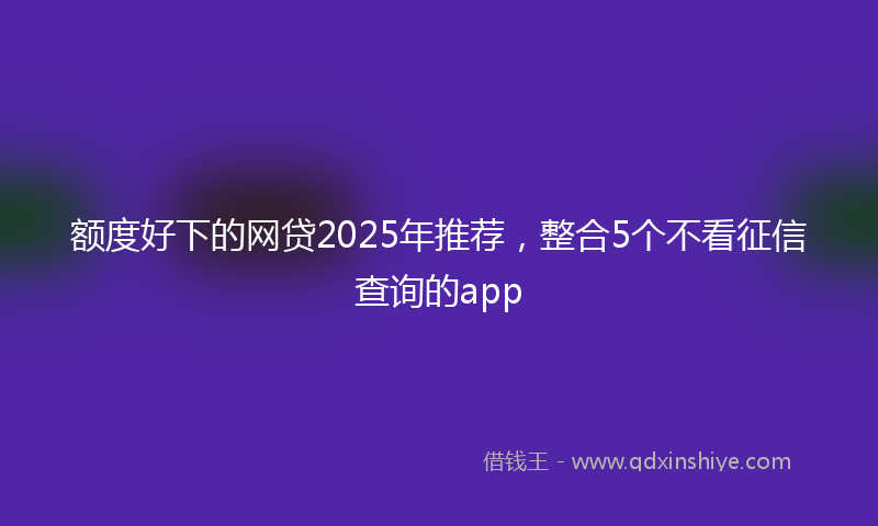 额度好下的网贷2025年推荐，整合5个不看征信查询的app