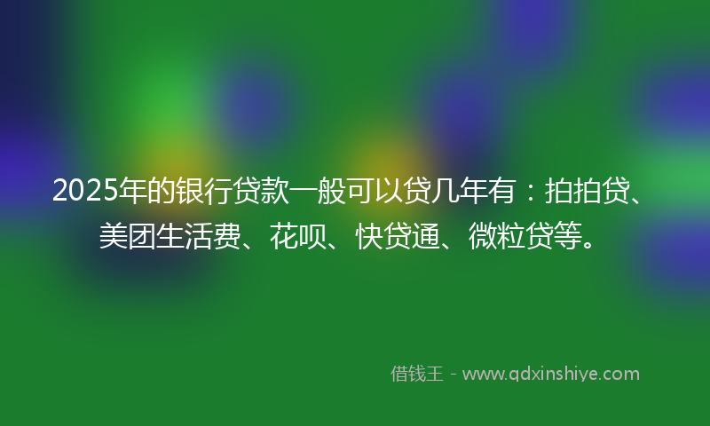 2025年的银行贷款一般可以贷几年有：拍拍贷、美团生活费、花呗、快贷通、微粒贷等。