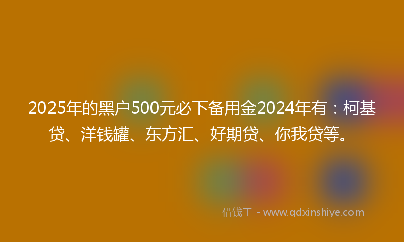 2025年的黑户500元必下备用金2024年有：柯基贷、洋钱罐、东方汇、好期贷、你我贷等。