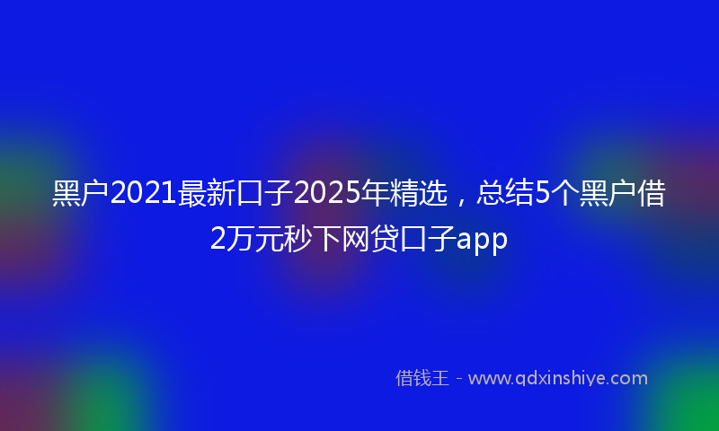 黑户2021最新口子2025年精选，总结5个黑户借2万元秒下网贷口子app