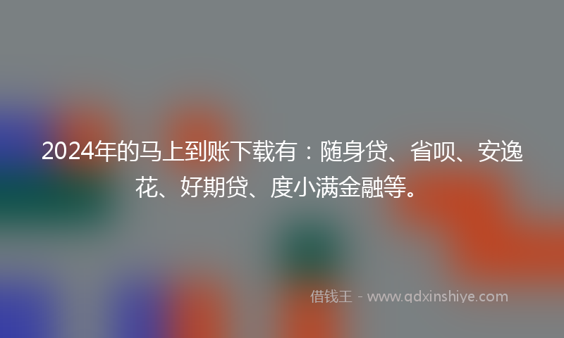 2024年的马上到账下载有：随身贷、省呗、安逸花、好期贷、度小满金融等。