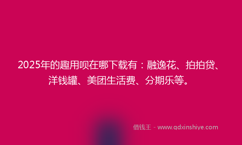 2025年的趣用呗在哪下载有：融逸花、拍拍贷、洋钱罐、美团生活费、分期乐等。