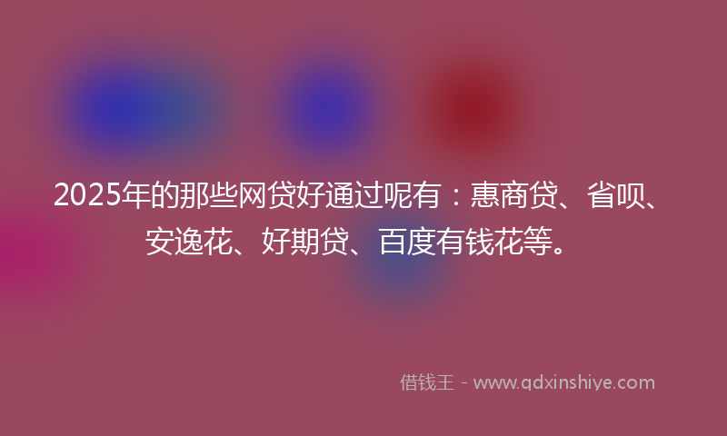 2025年的那些网贷好通过呢有：惠商贷、省呗、安逸花、好期贷、百度有钱花等。